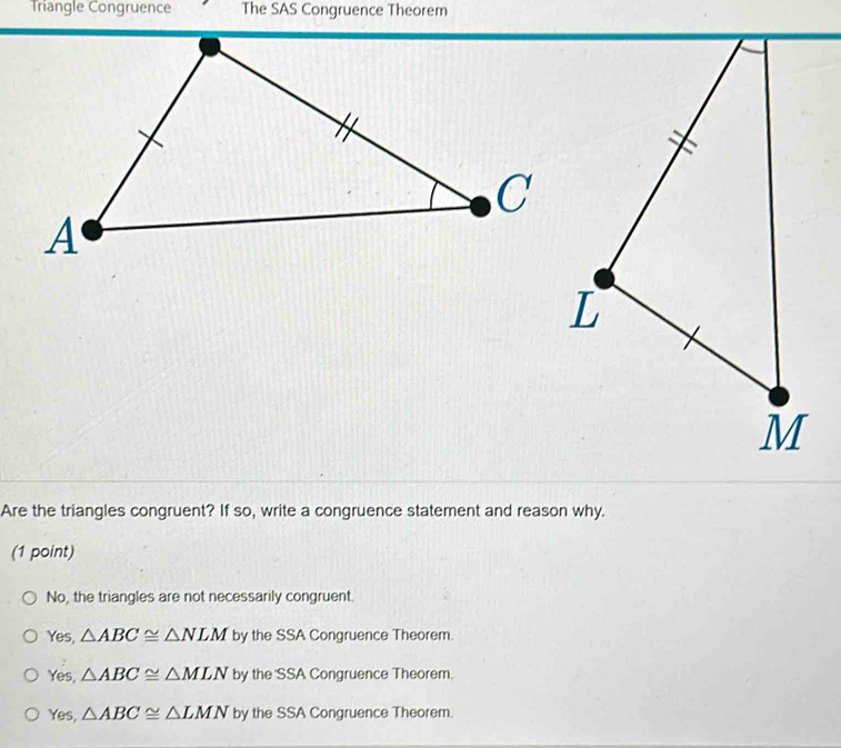 Triangle Congruence The SAS Congruence Theorem
Are the triangles congruent? If so, write a congruence statement and reason why.
(1 point)
No, the triangles are not necessarily congruent.
Yes, △ ABC≌ △ NLM by the SSA Congruence Theorem.
Yes, △ ABC≌ △ MLN by the SSA Congruence Theorem.
Yes, △ ABC≌ △ LMN by the SSA Congruence Theorem.