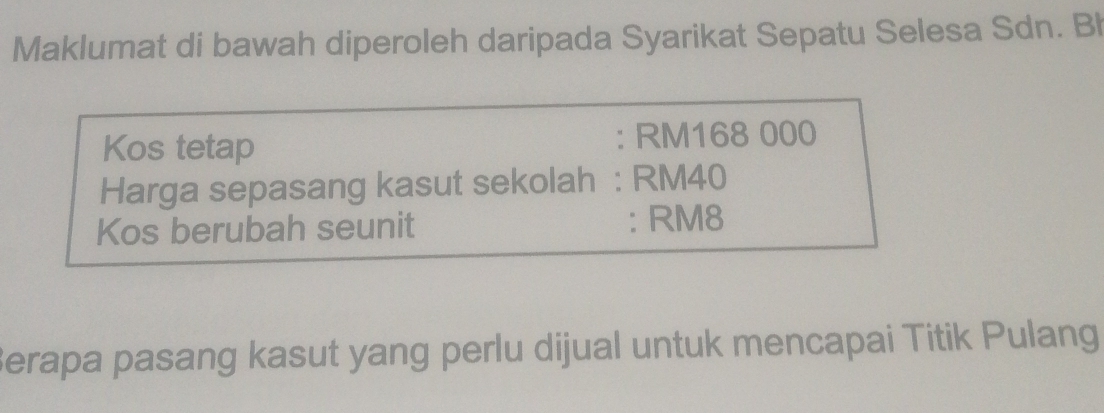 Maklumat di bawah diperoleh daripada Syarikat Sepatu Selesa Sdn. Bh 
Kos tetap : RM168 000
Harga sepasang kasut sekolah : RM40
Kos berubah seunit : RM8
Berapa pasang kasut yang perlu dijual untuk mencapai Titik Pulang