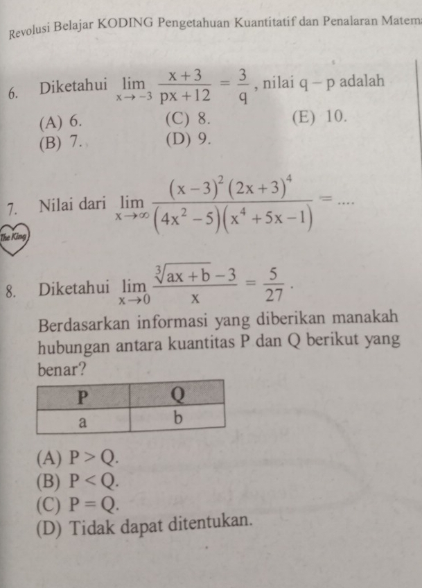 Revolusi Belajar KODING Pengetahuan Kuantitatif dan Penalaran Matem
6. Diketahui limlimits _xto -3 (x+3)/px+12 = 3/q  , nilai q-p adalah
(A) 6. (C) 8. (E) 10.
(B) 7. (D) 9.
7. Nilai dari limlimits _xto ∈fty frac (x-3)^2(2x+3)^4(4x^2-5)(x^4+5x-1)=... 
The King
8. Diketahui limlimits _xto 0 (sqrt[3](ax+b)-3)/x = 5/27 . 
Berdasarkan informasi yang diberikan manakah
hubungan antara kuantitas P dan Q berikut yang
benar?
(A) P>Q.
(B) P .
(C) P=Q.
(D) Tidak dapat ditentukan.