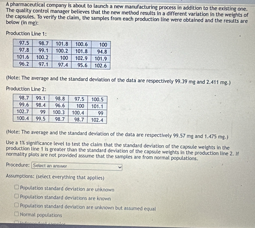 A pharmaceutical company is about to launch a new manufacturing process in addition to the existing one.
The quality control manager believes that the new method results in a different variation in the weights of
the capsules. To verify the claim, the samples from each production line were obtained and the results are
below (in mg):
Production Line 1:
(Note: The average and the standard deviation of the data are respectively 99.39 mg and 2.411 mg.)
Production Line 2:
(Note: The average and the standard deviation of the data are respectively 99.57 mg and 1.475 mg.)
Use a 1% significance level to test the claim that the standard deviation of the capsule weights in the
production line 1 is greater than the standard deviation of the capsule weights in the production line 2. If
normality plots are not provided assume that the samples are from normal populations.
Procedure: Select an answer
Assumptions: (select everything that applies)
Population standard deviation are unknown
Population standard deviations are known
Population standard deviation are unknown but assumed equal
Normal populations