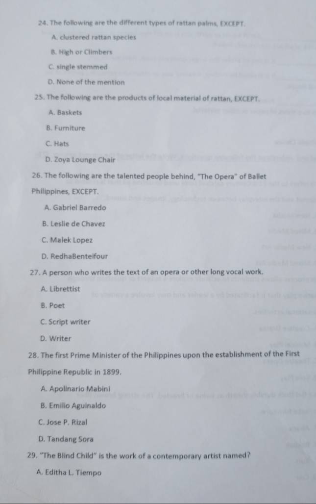 The following are the different types of rattan palms, EXCEPT.
A. clustered rattan species
B. High or Climbers
C. single stemmed
D. None of the mention
25. The following are the products of local material of rattan, EXCEPT.
A. Baskets
B. Furniture
C. Hats
D. Zoya Lounge Chair
26. The following are the talented people behind, ''The Opera'' of Ballet
Philippines, EXCEPT.
A. Gabriel Barredo
B. Leslie de Chavez
C. Malek Lopez
D. RedhaBenteifour
27. A person who writes the text of an opera or other long vocal work.
A. Librettist
B. Poet
C. Script writer
D. Writer
28. The first Prime Minister of the Philippines upon the establishment of the First
Philippine Republic in 1899.
A. Apolinario Mabini
B. Emilio Aguinaldo
C. Jose P. Rizal
D. Tandang Sora
29. “The Blind Child” is the work of a contemporary artist named?
A. Editha L. Tiempo