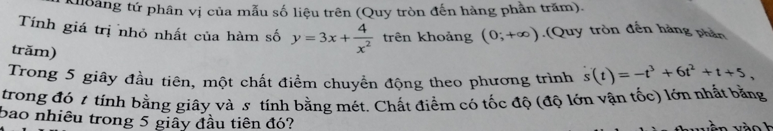 Kuoàng tứ phân vị của mẫu số liệu trên (Quy tròn đến hàng phần trăm). 
Tính giá trị nhỏ nhất của hàm số y=3x+ 4/x^2  trên khoảng (0;+∈fty ).(Quy tròn đến hàng phần 
trăm) 
Trong 5 giây đầu tiên, một chất điểm chuyển động theo phương trình s(t)=-t^3+6t^2+t+5, 
trong đó t tính bằng giây và s tính bằng mét. Chất điểm có tốc độ (độ lớn vận tốc) lớn nhất bằng 
bao nhiêu trong 5 giấy đầu tiên đó?