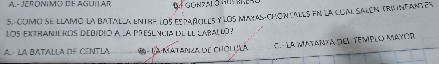 A.- JERONIMO DE AGUILAR B- GONZALO GUERRERČ
5.-COMO SE LLAMO LA BATALLA ENTRE LOS ESPAÑOLES Y LOS MAYAS-CHONTALES EN LA CUAL SALEN TRIUNFANTES
LOS EXTRANJEROS DEBIDIO A LA PRESENCIA DE EL CABALLO?
A.- LA BATALLA DE CENTLA B - LA MATANZA DE CHOLỤLA C.- LA MATANZA DEL TEMPLO MAYOR