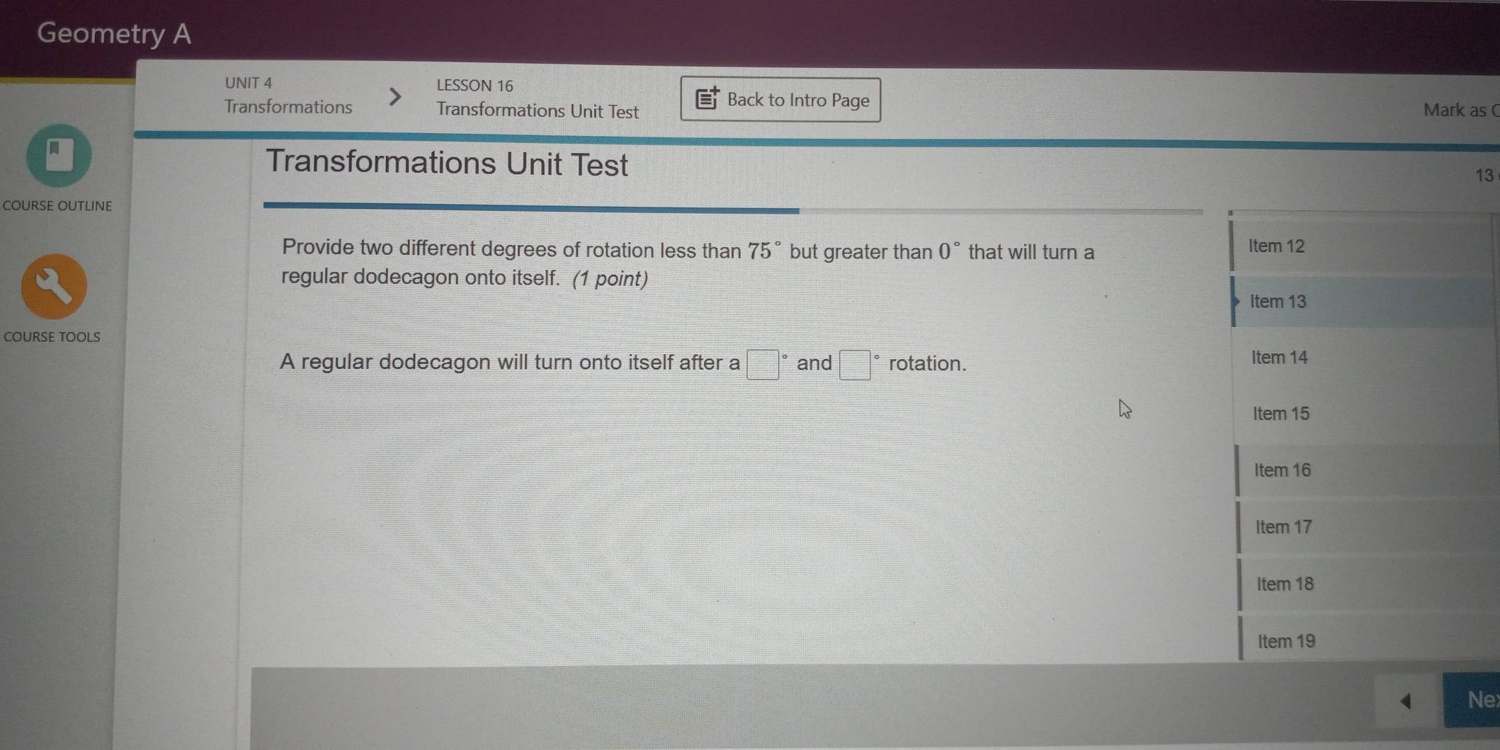 Geometry A 
UNIT 4 LESSON 16 
Back to Intro Page 
Transformations Transformations Unit Test Mark as 
Transformations Unit Test 13 
COURSE OUTLINE 
Provide two different degrees of rotation less than 75° but greater than 0° that will turn a 
regular dodecagon onto itself. (1 point) 
COURSE TOOLS 
A regular dodecagon will turn onto itself after a □° and □° rotation. 
Ne