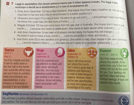 Leggi le aspettative che cinque persone hanno per il mese appena iniziato. Poi leggi il lors
oroscopo e decidi se si avvereranno (√) o non si avvereranno (x).
1. Emily (born December 12) has a new boyfriend. She hopes they'll be happy together (X). Her job is w.
important to her and she'd like to be promoted to a better position (√).
2. Himanshu (born April 27) is new in town. He plans to go out a lot ( _) and perhaps make new friends.
He thinks this could help him feel more at home (_ J.
3. Maggie (October 10) has just come back from her gap year in Australia. She hopes she'll have a quer
month ( _) because she needs to settle down. She wants to learn about other cultures (_ ].
4. Josh (born September 3) has been a bit absent-minded lately. He hopes this will change (__ λ
He doesn't want to have a busy month (_ ) and he would like to meet old friends (_ _.
5. Azar (born June 25) is very sensitive and generous. She wants to help other people in her new communly
_) and be helped in return ( _). She feels she isn't ready for a romantip relationship (_
Taurus
April 21 - Virgo Libra Cancer
May 21 August 24 - September 23 - October 22 You'll be ready to help June 22 - July 22
September 22
You'll be irritable and find You'll be organized and Saturn will bring tension others this month. At the
it hard to settle down in pay attention to detail, and and stress this month.
the first half of the month. your career will benefit You'll need a great deal of same time, you'll find that others will not do the same 
Your social life will be busy from this. You'll be busy patience and diplomacy for you. Your feelings will
and you'll have to combine attending events but don't balance. However, there in order to keep things in get hurt. Mars will bring
many commitments and get involved in too many intense feelings of love and
responsibilities. A new initiatives. Venus will bring will be new opportunities
romance or friendship is warm encounters with to travel and expand your passion this month.
possible if you are flexible. friends. knowledge of the world.
Sagittarius (November 23-December 21)
You will have a positive attitude towards relationships and faith in other people. However, expect problems with
your partner. The Sun and Mercury will help you build your career, but it will be hard work.