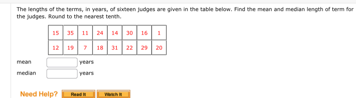 The lengths of the terms, in years, of sixteen judges are given in the table below. Find the mean and median length of term for 
the judges. Round to the nearest tenth. 
mean □ years
median □ years
Need Help? Read It Watch It