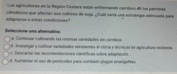 Los agricultores en la Región Costera están enfrentando cambios en los patrones
climáticos que afectan sus cultivos de soja. ¿Cuál sería una estrategia adecuada para
adaptarse a estas condiciones?
Seleccione una alternativa:
a. Continuar cultivando las mismas variedades sin cambios
b. Investigar y cultivar variedades resistentes al clima y técnicas de agricultura resiliente
c. Descartar las recomendaciones científicas sobre adaptación
d. Aumentar el uso de pesticidas para combatir plagas emergentes