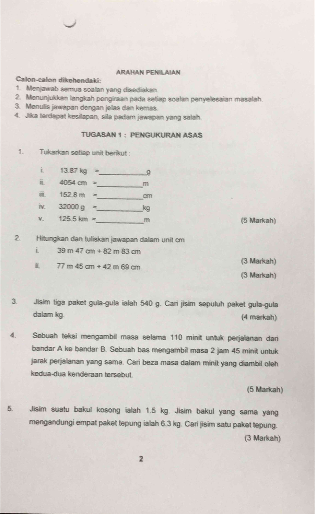 ARAHAN PENILAIAN 
Calon-calon dikehendaki: 
1. Menjawab semua soalan yang disediakan. 
2. Menunjukkan langkah pengiraan pada setiap soalan penyelesaian masalah. 
3. Menulis jawapan dengan jelas dan kemas. 
4. Jika terdapat kesilapan, sila padam jawapan yang salah. 
TUGASAN 1 ： PENGUKURAN ASAS 
1. Tukarkan setiap unit berikut: 
i 13.87kg= _ 
。 
i. 4054cm=
_ m
_ 152.8m=
cm
iv. 32000g= _  kg
V. 125.5km= _  m (5 Markah) 
2. Hitungkan dan tuliskan jawapan dalam unit cm
i 39m47cm+82m83cm
ⅱ 77m45cm+42m69cm
(3 Markah) 
(3 Markah) 
3. Jisim tiga paket gula-gula ialah 540 g. Cari jisim sepuluh paket gula-gula 
dalam kg. (4 markah) 
4. Sebuah teksi mengambil masa selama 110 minit untuk perjalanan dari 
bandar A ke bandar B. Sebuah bas mengambil masa 2 jam 45 minit untuk 
jarak perjalanan yang sama. Cari beza masa dalam minit yang diambil oleh 
kedua-dua kenderaan tersebut. 
(5 Markah) 
5. Jisim suatu bakul kosong ialah 1.5 kg. Jisim bakul yang sama yang 
mengandungi empat paket tepung ialah 6.3 kg. Cari jisim satu paket tepung. 
(3 Markah) 
2