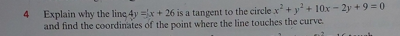 Explain why the line 4y=x+26 is a tangent to the circle x^2+y^2+10x-2y+9=0
and find the coordinates of the point where the line touches the curve.