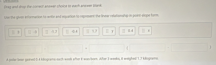 Drag and drop the correct answer choice to each answer blank. 
Use the given information to write and equation to represent the linear relationship in point-slope form.
beginarrayr 11 11endarray 3 t!-3 beginarrayr 4 +4 hline endarray -1.7 +4 -0.4 1.7 ::1 1: -1endarray y 0.4 :1 x
 
) 
A polar bear gained 0.4 kilograms each week after it was born. After 3 weeks, it weighed 1.7 kilograms.