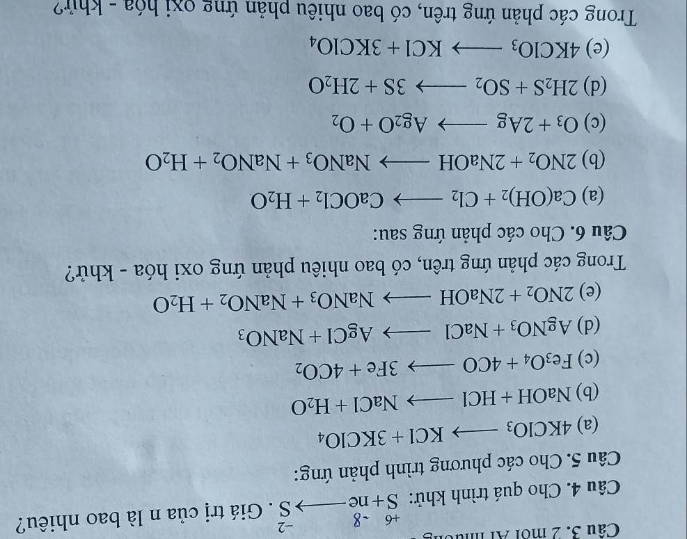 Cầu 3. 2 môi Al nức
+6-8-2
Câu 4. Cho quá trình khử: S+neto S. Giá trị của n là bao nhiêu? 
Câu 5. Cho các phương trình phản ứng: 
(a) 4KClO_3to KCl+3KClO_4
(b) NaOH+HClto NaCl+H_2O
(c) Fe_3O_4+4COto 3Fe+4CO_2
(d) AgNO_3+NaClto AgCl+NaNO_3
(e) 2NO_2+2NaOHto NaNO_3+NaNO_2+H_2O
Trong các phản ứng trên, có bao nhiêu phản ứng oxi hóa - khử? 
Câu 6. Cho các phản ứng sau: 
(a) Ca(OH)_2+Cl_2to CaOCl_2+H_2O
(b) 2NO_2+2NaOHto NaNO_3+NaNO_2+H_2O
(c) O_3+2Agto Ag_2O+O_2
(d) 2H_2S+SO_2to 3S+2H_2O
(e) 4KClO_3to KCl+3KClO_4
Trong các phản ứng trên, có bao nhiêu phản ứng oxi hóa - khứ?