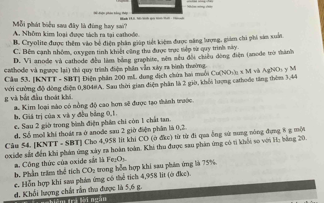 Craphité
Nhêm nòng chây
Bể điện phân bằng thép
Hình 15.1, Mô hình quy trình Hall - Héroult
Mỗi phát biểu sau đây là đúng hay sai?
A. Nhôm kim loại được tách ra tại cathode.
B. Cryolite được thêm vào bể điện phân giúp tiết kiệm được năng lượng, giảm chi phí sản xuất.
C. Bên cạnh nhôm, oxygen tinh khiết cũng thu được trực tiếp từ quy trình này.
D. Vì anode và cathode đều làm bằng graphite, nên nếu đồi chiều dòng điện (anode trở thành
cathode và ngược lại) thì quy trình điện phân vẫn xảy ra bình thường.
Câu 53. [KNTT - SBT] Điện phân 200 mL dung dịch chứa hai muối Cu(NO_3)_2* M và AgNO_3 y M
với cường độ dòng điện 0,804#A. Sau thời gian điện phân là 2 giờ, khối lượng cathode tăng thêm 3,44
g và bắt đầu thoát khí.
a. Kim loại nào có nồng độ cao hơn sẽ được tạo thành trước.
b. Giá trị của x và y đều bằng 0,1.
c. Sau 2 giờ trong bình điện phân chỉ còn 1 chất tan.
d. Số mol khí thoát ra ở anode sau 2 giờ điện phân là 0,2.
Câu 54. [KNTT - SBT] Cho 4,958 lít khí CO (ở đkc) từ từ đi qua ống sứ nung nóng đựng 8 g một
oxide sắt đến khi phản ứng xảy ra hoàn toàn. Khi thu được sau phản ứng có tỉ khối so với H_2 bằng 20.
a. Công thức của oxide sắt là Fe_2O_3.
b. Phần trăm thể tích CO_2 trong hỗn hợp khí sau phản ứng là 75%.
c. Hỗn hợp khí sau phản ứng có thể tích 4,958 lít (ở đkc).
d. Khối lượng chất rắn thu được là 5,6 g.
Cae incǎn