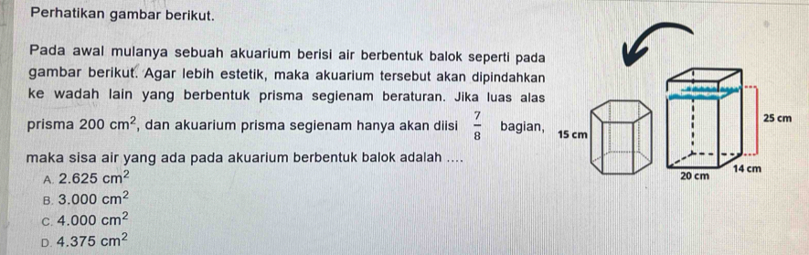 Perhatikan gambar berikut.
Pada awal mulanya sebuah akuarium berisi air berbentuk balok seperti pada
gambar berikut. Agar lebih estetik, maka akuarium tersebut akan dipindahkan
ke wadah lain yang berbentuk prisma segienam beraturan. Jika luas alas
prisma 200cm^2 , dan akuarium prisma segienam hanya akan diisi  7/8  bagian, 15 cm 25 cm
maka sisa air yang ada pada akuarium berbentuk balok adalah ....
A. 2.625cm^2 20 cm 14 cm
B. 3.000cm^2
C. 4.000cm^2
D. 4.375cm^2