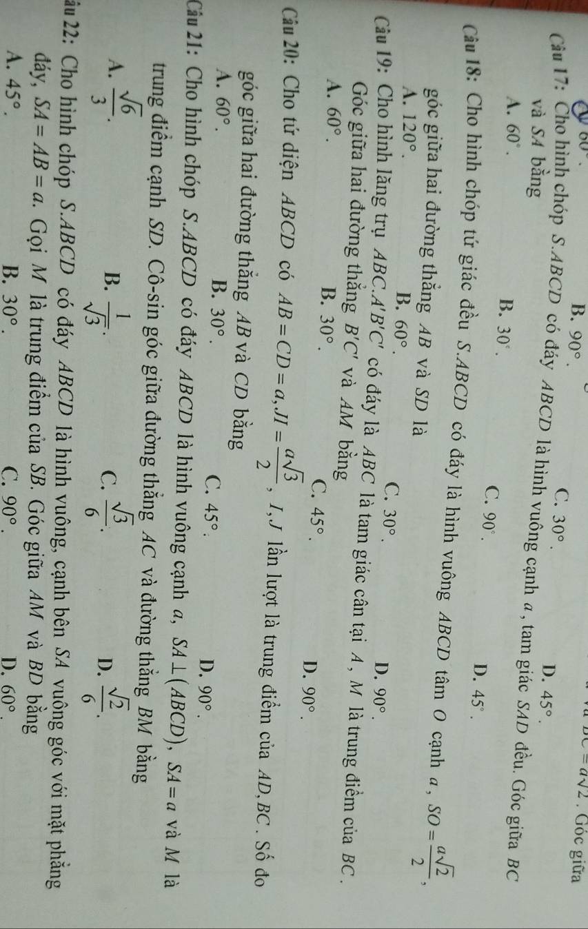 60°.
B. 90°.
DC=asqrt(2). Góc giữa
C. 30°.
và SA bằng
D. 45°.
Câu 17: Čho hình chóp S.ABCD có đáy ABCD là hình vuông cạnh a, tam giác SAD đều. Góc giữa BC
A. 60°.
B. 30°.
C. 90°.
D. 45°.
Cu 18: Cho hình chóp tứ giác đều S.ABCD có đáy là hình vuông ABCD tâm O cạnh a, SO= asqrt(2)/2 ,
góc giữa hai đường thắng AB và SD là
A. 120°.
B. 60°. C. 30°. D. 90°.
Cầu 19: Cho hình lăng trụ ABC.. A'B'C' có đáy là ABC là tam giác cân tại A , M là trung điểm của BC .
Góc giữa hai đường thắng B'C' và AM bằng
A. 60°.
B. 30°. C. 45°. D. 90°.
Câu 20: Cho tứ diện ABCD có AB=CD=a,JI= asqrt(3)/2  , I,J lần lượt là trung điểm của AD,BC . Số đo
góc giữa hai đường thắng AB và CD bằng
A. 60°. B. 30°. C. 45°.
D. 90°.
Câu 21: Cho hình chóp S.ABCD có đáy ABCD là hình vuông cạnh a, SA⊥ (ABCD), SA=a và M là
trung điểm cạnh SD. Cô-sin góc giữa đường thắng AC và đường thẳng BM bằng
A.  sqrt(6)/3 .  sqrt(3)/6 .
B.  1/sqrt(3) .  sqrt(2)/6 .
C.
D.
22u 22: Cho hình chóp S.ABCD có đáy ABCD là hình vuông, cạnh bên SA vuông góc với mặt phẳng
đáy, SA=AB=a 1. Gọi M là trung điểm của SB. Góc giữa AM và BD bằng
A. 45°. B. 30°. C. 90°. D. 60°.