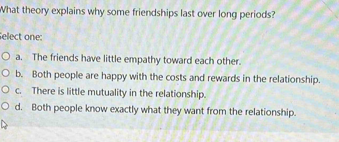 What theory explains why some friendships last over long periods?
Select one:
a. The friends have little empathy toward each other.
b. Both people are happy with the costs and rewards in the relationship.
c. There is little mutuality in the relationship.
d. Both people know exactly what they want from the relationship.