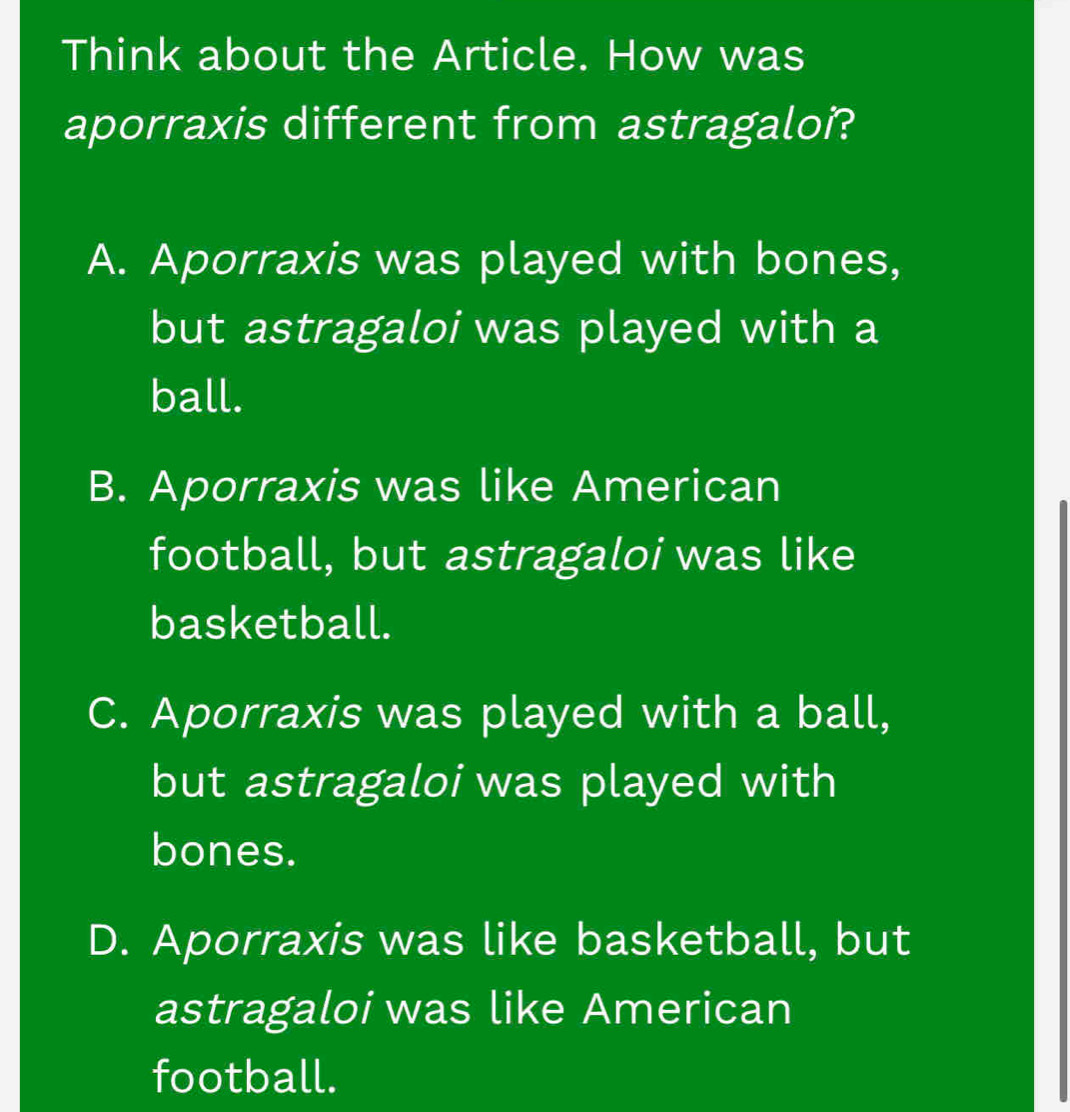 Think about the Article. How was
aporraxis different from astragaloi?
A. Aporraxis was played with bones,
but astragaloi was played with a
ball.
B. Aporraxis was like American
football, but astragaloi was like
basketball.
C. Aporraxis was played with a ball,
but astragaloi was played with
bones.
D. Aporraxis was like basketball, but
astragaloi was like American
football.