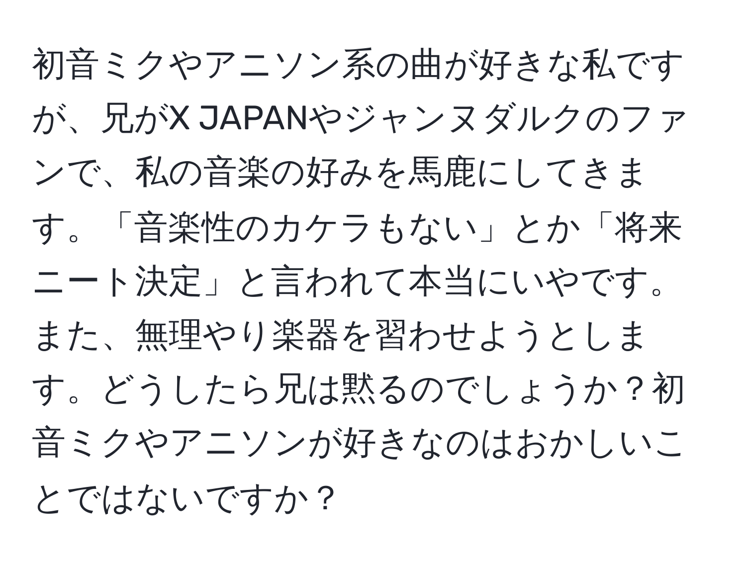 初音ミクやアニソン系の曲が好きな私ですが、兄がX JAPANやジャンヌダルクのファンで、私の音楽の好みを馬鹿にしてきます。「音楽性のカケラもない」とか「将来ニート決定」と言われて本当にいやです。また、無理やり楽器を習わせようとします。どうしたら兄は黙るのでしょうか？初音ミクやアニソンが好きなのはおかしいことではないですか？