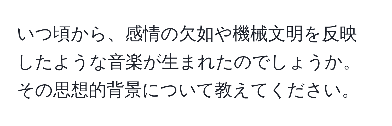 いつ頃から、感情の欠如や機械文明を反映したような音楽が生まれたのでしょうか。その思想的背景について教えてください。