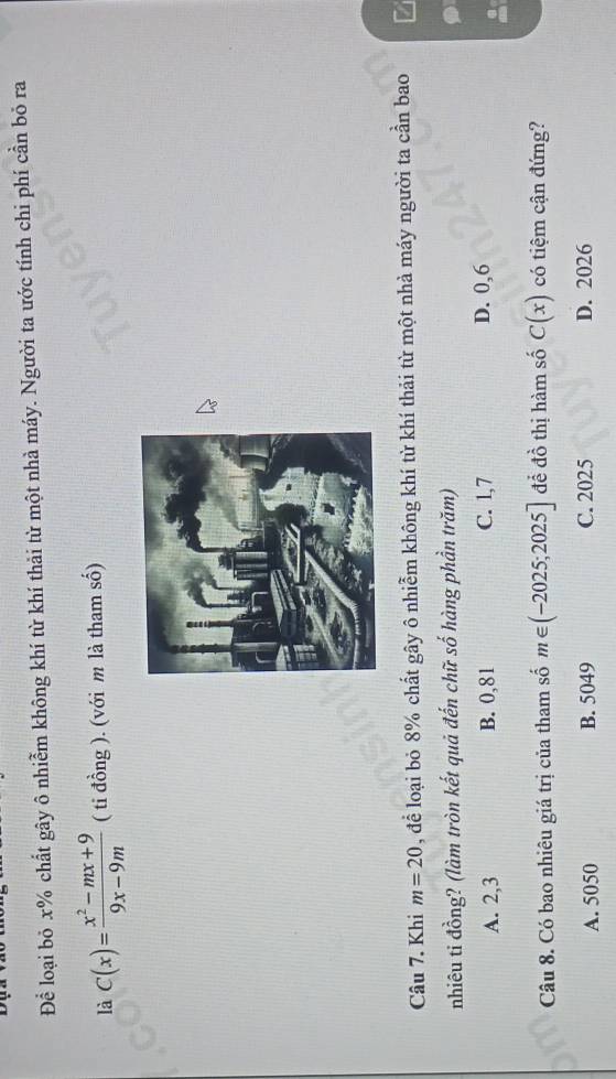 Để loại bỏ x% chất gây ô nhiễm không khí từ khí thải từ một nhà máy. Người ta ước tính chi phí cần bỏ ra
là C(x)= (x^2-mx+9)/9x-9m  ( ti đồng ). (với m là tham số)
Câu 7. Khi m=20 , để loại bỏ 8% chất gây ô nhiễm không khí từ khí thải từ một nhà máy người ta cần bao
nhiêu ti đồng? (làm tròn kết quả đến chữ số hàng phần trăm)
A. 2, 3 B. 0,81 C. 1, 7 D. 0, 6
Câu 8. Có bao nhiêu giá trị của tham số m∈ (-2025;2025] để đồ thị hàm số C(x) có tiệm cận đứng?
A. 5050 B. 5049 C. 2025 D. 2026