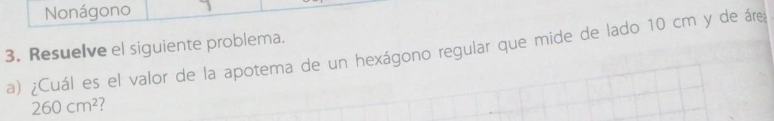 Nonágono 
3. Resuelve el siguiente problema. 
a) ¿Cuál es el valor de la apotema de un hexágono regular que mide de lado 10 cm y de área
260cm^2 7