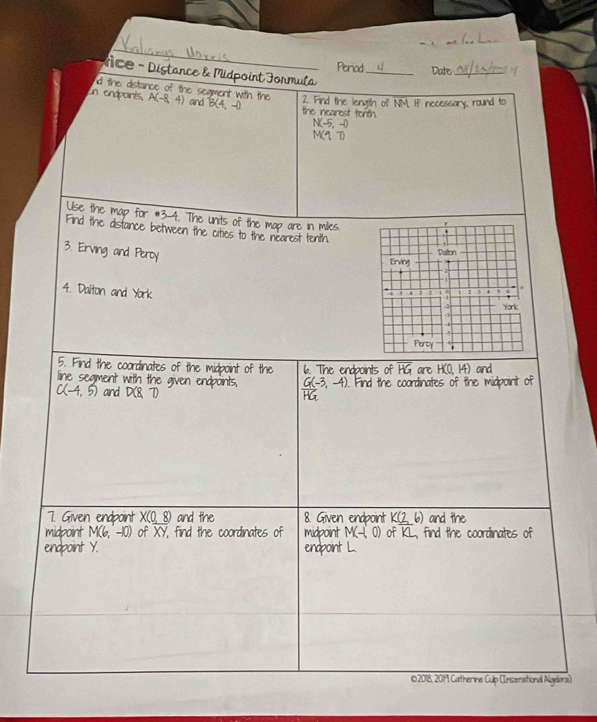 Period_ Date_ 
Vice - Distance & Midpoint Formula 
d the distance of the segment with the 2. Find the length of NM. If necessary, round to 
un endpoints, A(-8,4) and B(4,-1) the nearest tenth.
N(-5,-0)
M1T 
Use the map for #3-4. The units of the map are in miles. 
Find the distance between the cities to the nearest tenth 
3. Erving and Peroy 
4. Dalton and York 
5. Find the coordinates of the mid 
line seament with t 
and 
7. Given endpoint X(0 R and the 8. Given endpoint and the 
midpoint of Y, find the coordinates of midpoint M find the coordinates of 
endpoin endpoint L
2018, 2019 Catherine Culp (Insæational Algelora)