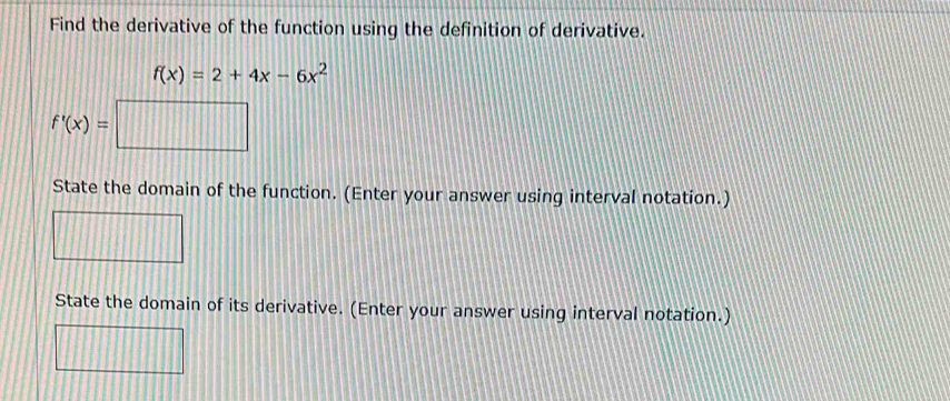 Find the derivative of the function using the definition of derivative.
f(x)=2+4x-6x^2
f'(x)= frac □  
State the domain of the function. (Enter your answer using interval notation.) 
State the domain of its derivative. (Enter your answer using interval notation.)