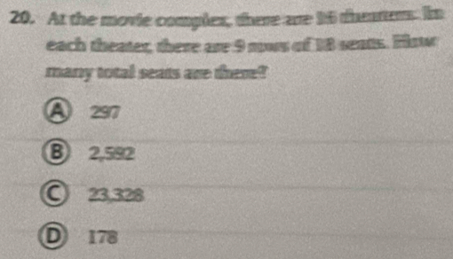 At the movie complex, there are 16 thetter. In
each theater, there are 9 mos of 18 seats. Hsw
many total seats are there?
A 297
B 2,582
○ 23,328
D 178