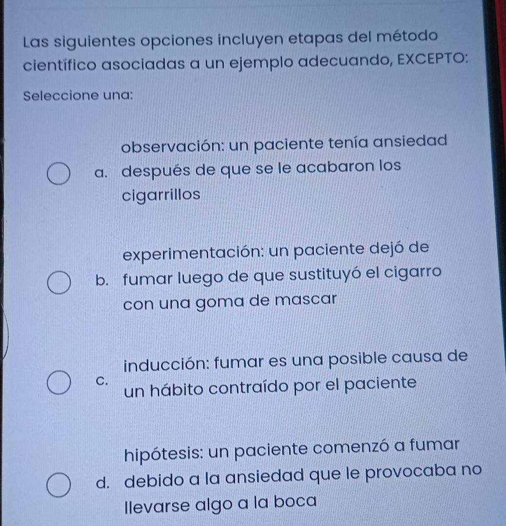 Las siguientes opciones incluyen etapas del método
científico asociadas a un ejemplo adecuando, EXCEPTO:
Seleccione una:
observación: un paciente tenía ansiedad
a. después de que se le acabaron los
cigarrillos
experimentación: un paciente dejó de
b. fumar luego de que sustituyó el cigarro
con una goma de mascar
inducción: fumar es una posible causa de
C.
un hábito contraído por el paciente
hipótesis: un paciente comenzó a fumar
d. debido a la ansiedad que le provocaba no
Ilevarse algo a la boca