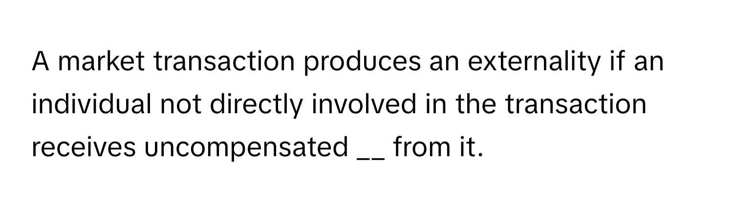 A market transaction produces an externality if an individual not directly involved in the transaction receives uncompensated  __ from it.