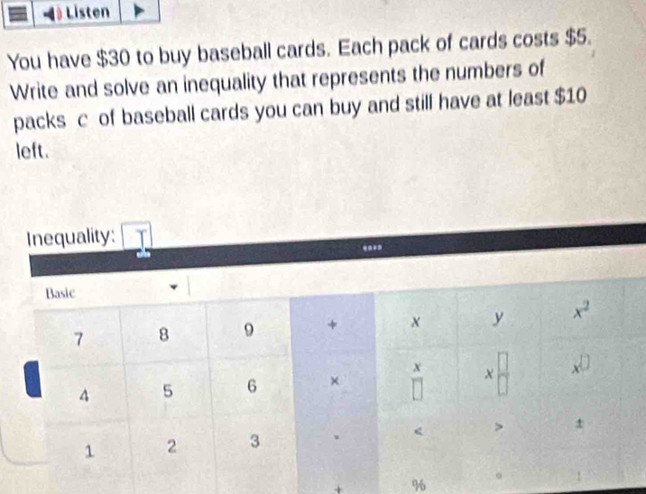 Listen
You have $30 to buy baseball cards. Each pack of cards costs $5.
Write and solve an inequality that represents the numbers of
packs c of baseball cards you can buy and still have at least $10
left.
Inequality:
+ %