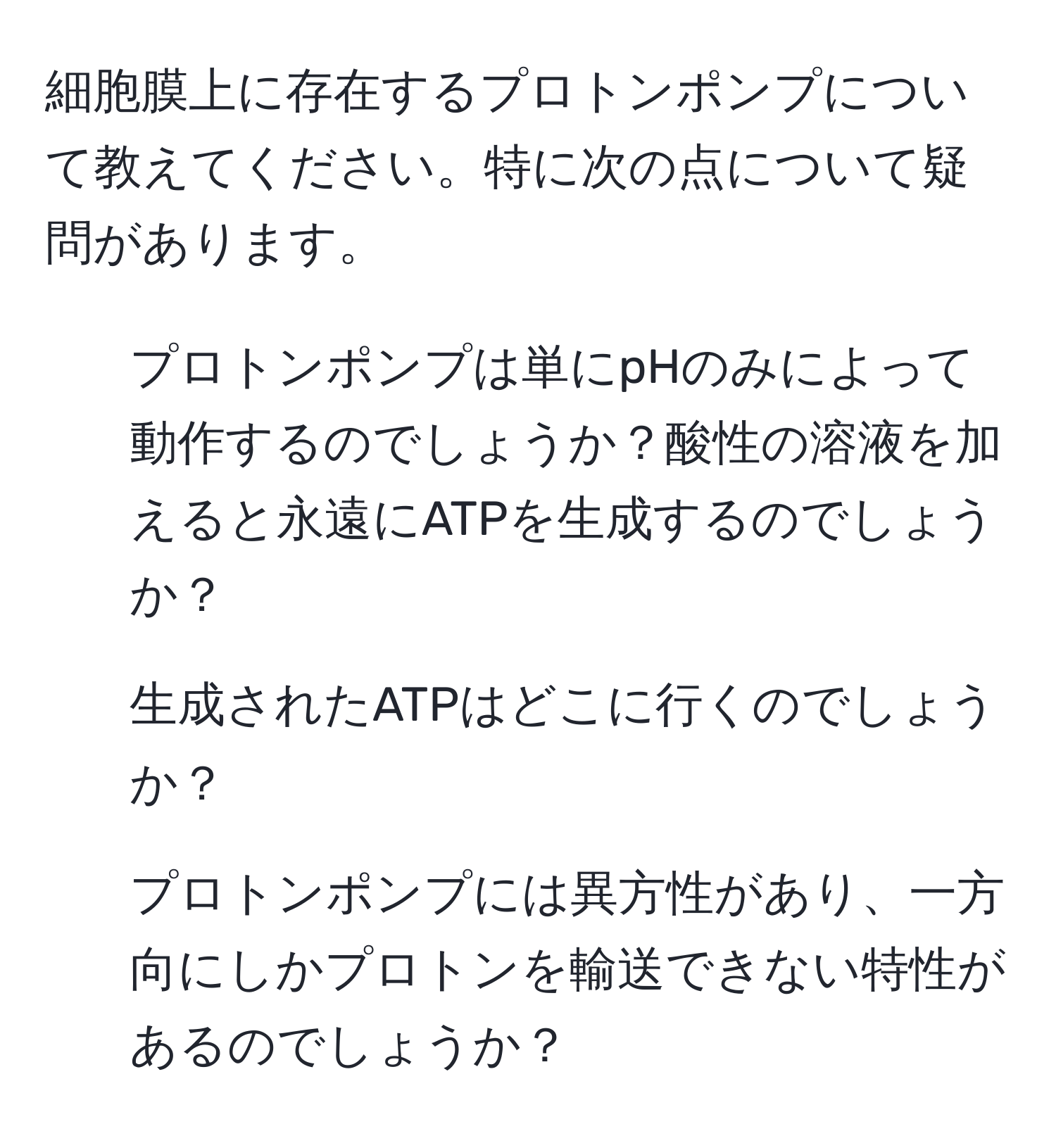 細胞膜上に存在するプロトンポンプについて教えてください。特に次の点について疑問があります。  
1. プロトンポンプは単にpHのみによって動作するのでしょうか？酸性の溶液を加えると永遠にATPを生成するのでしょうか？  
2. 生成されたATPはどこに行くのでしょうか？  
3. プロトンポンプには異方性があり、一方向にしかプロトンを輸送できない特性があるのでしょうか？