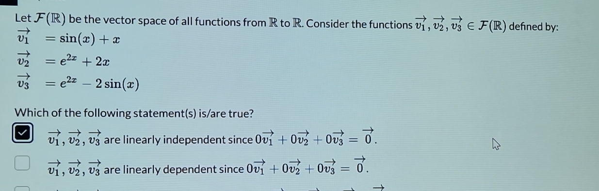 Let (R) be the vector space of all functions from R to R. Consider the functions vector v_1, vector v_2, vector v_3∈ F(R) defined by:
vector v_1=sin (x)+x
vector v_2=e^(2x)+2x
vector v_3=e^(2x)-2sin (x)
Which of the following statement(s) is/are true?
v vector v_1, vector v_2, vector v_3 are linearly independent since 0vector v_1+0vector v_2+0vector v_3=vector 0.
vector v_1, vector v_2, vector v_3 are linearly dependent since 0vector v_1+0vector v_2+0vector v_3=vector 0.