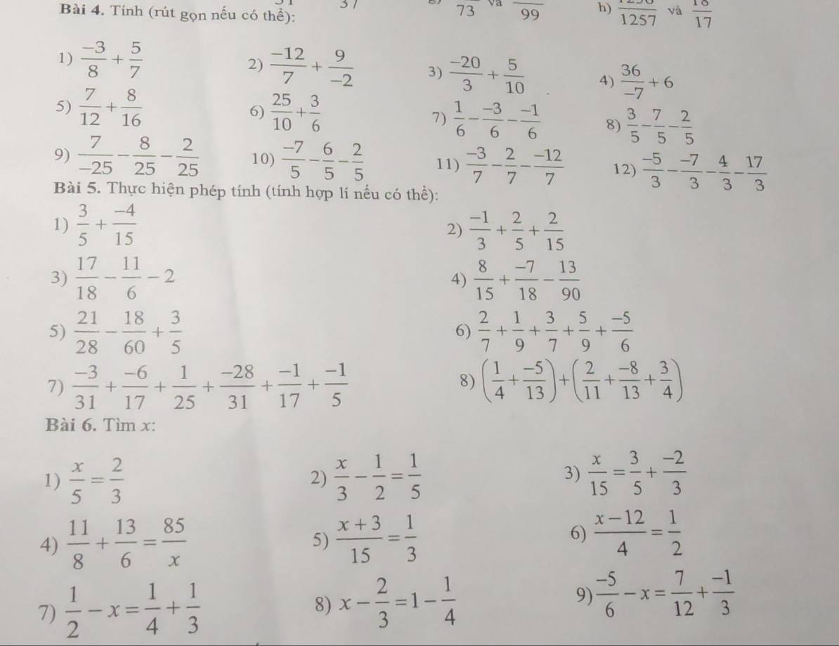 Tính (rút gọn nếu có thể):
73 và overline 99 h)  1250/1257  và  18/17 
1)  (-3)/8 + 5/7  2)  (-12)/7 + 9/-2  3)  (-20)/3 + 5/10  4)  36/-7 +6
5)  7/12 + 8/16   25/10 + 3/6 
6)
7)  1/6 - (-3)/6 - (-1)/6  8)  3/5 - 7/5 - 2/5 
9)  7/-25 - 8/25 - 2/25  10)  (-7)/5 - 6/5 - 2/5  11)  (-3)/7 - 2/7 - (-12)/7  12)  (-5)/3 - (-7)/3 - 4/3 - 17/3 
Bài 5. Thực hiện phép tính (tính hợp lí nếu có thể):
1)  3/5 + (-4)/15   (-1)/3 + 2/5 + 2/15 
2)
3)  17/18 - 11/6 -2 4)  8/15 + (-7)/18 - 13/90 
5)  21/28 - 18/60 + 3/5   2/7 + 1/9 + 3/7 + 5/9 + (-5)/6 
6)
7)  (-3)/31 + (-6)/17 + 1/25 + (-28)/31 + (-1)/17 + (-1)/5  ( 1/4 + (-5)/13 )+( 2/11 + (-8)/13 + 3/4 )
8)
Bài 6. Tìm x:
1)  x/5 = 2/3   x/3 - 1/2 = 1/5   x/15 = 3/5 + (-2)/3 
2)
3)
4)  11/8 + 13/6 = 85/x  5)  (x+3)/15 = 1/3 
6)  (x-12)/4 = 1/2 
7)  1/2 -x= 1/4 + 1/3 
8) x- 2/3 =1- 1/4   (-5)/6 -x= 7/12 + (-1)/3 
9)