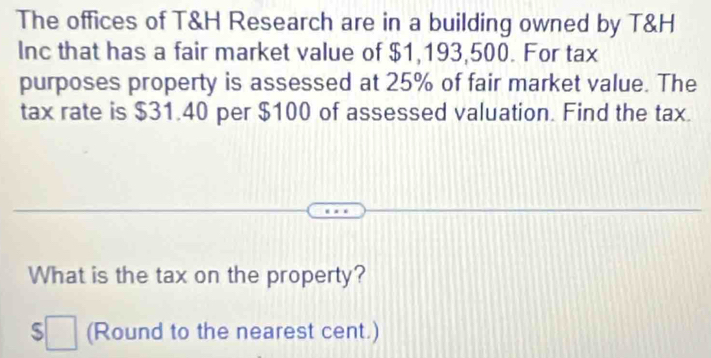 The offices of T&H Research are in a building owned by T&H
Inc that has a fair market value of $1,193,500. For tax 
purposes property is assessed at 25% of fair market value. The 
tax rate is $31.40 per $100 of assessed valuation. Find the tax. 
What is the tax on the property?
$□ (Round to the nearest cent.)