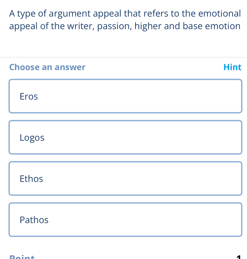 A type of argument appeal that refers to the emotional
appeal of the writer, passion, higher and base emotion
Choose an answer Hint
Eros
Logos
Ethos
Pathos