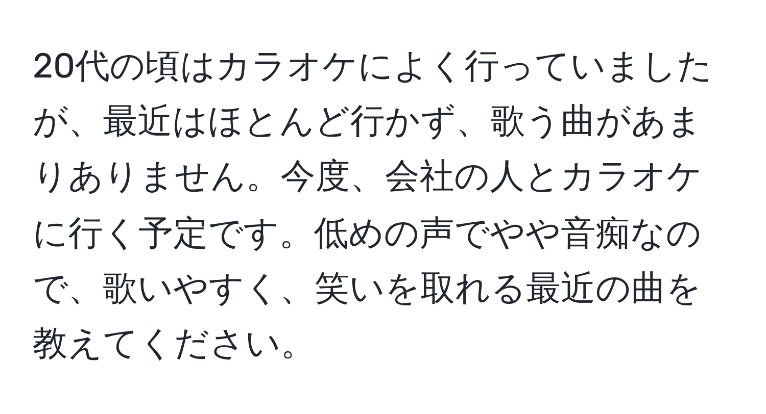 20代の頃はカラオケによく行っていましたが、最近はほとんど行かず、歌う曲があまりありません。今度、会社の人とカラオケに行く予定です。低めの声でやや音痴なので、歌いやすく、笑いを取れる最近の曲を教えてください。