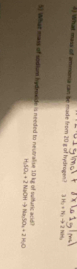 What mass of ammonia can be made from 20 g of hydrogen? 3H_2+N_3to 2NH_3
5) What mass of sodium hydroxide is needed to neutralise 10 kg of sulfuric acid?
H_3SO_4+2NaOHto Na_3SO_4+2H_2O