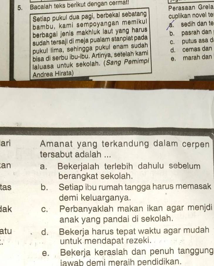 Bacalah teks berikut dengan cermat!
Perasaan Grela
Setiap pukul dua pagi, berbekal sebatang
bambu, kami sempoyangan memikul cuplikan novel te
a. sedih dan te
berbagai jenis makhluk laut yang harus
sudah tersaji di meja pualam stanplat pada b. pasrah dan
pukul lima, sehingga pukul enam sudah c. putus asa d
bisa di serbu ibu-ibu. Artinya, setelah kami d. cemas dan
laluasa untuk sekolah. (Sang Pemimpi e. marah dan
Andrea Hirata)
ari Amanat yang terkandung dalam cerpen
tersabut adalah ...
an a. Bekerjalah terlebih dahulu sebelum
berangkat sekolah.
tas b. Setiap ibu rumah tangga harus memasak
demi keluarganya.
dak c. Perbanyaklah makan ikan agar menjdi
anak yang pandai di sekolah.
atu d. Bekerja harus tepat waktu agar mudah
a untuk mendapat rezeki.
e. Bekerja keraslah dan penuh tanggung
iawab demi meraih pendidikan.