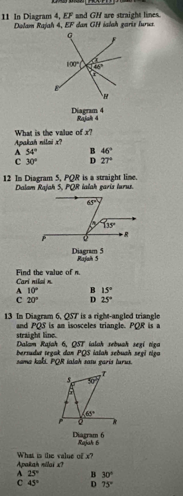 In Diagram 4, EF and GH are straight lines.
Dalam Rajah 4, EF dan GH ialah garis lurus.
Diagram 4
Rajah 4
What is the value of x?
Apakah nilai x?
A 54°
B 46°
C 30°
D 27°
12 In Diagram 5, PQR is a straight line.
Dalam Rajah 5, PQR ialah garis lurus.
Diagram 5
Rajah S
Find the value of n.
Cari nilai n.
A 10°
B 15°
c 20°
D 25°
13 In Diagram 6, QST is a right-angled triangle
and PQS is an isosceles triangle. PQR is a
straight line.
Dalam Rajah 6, QST ialah sebuah segí tiga
bersudut tegak dan PQS ialah sebuah segi tiga
sama kaki. PQR ialah satu garis lurus.
Diagram 6
Rajah 6
What is the value of x?
Apakah nilai x?
A 25°
B 30°
C 45°
D 75°