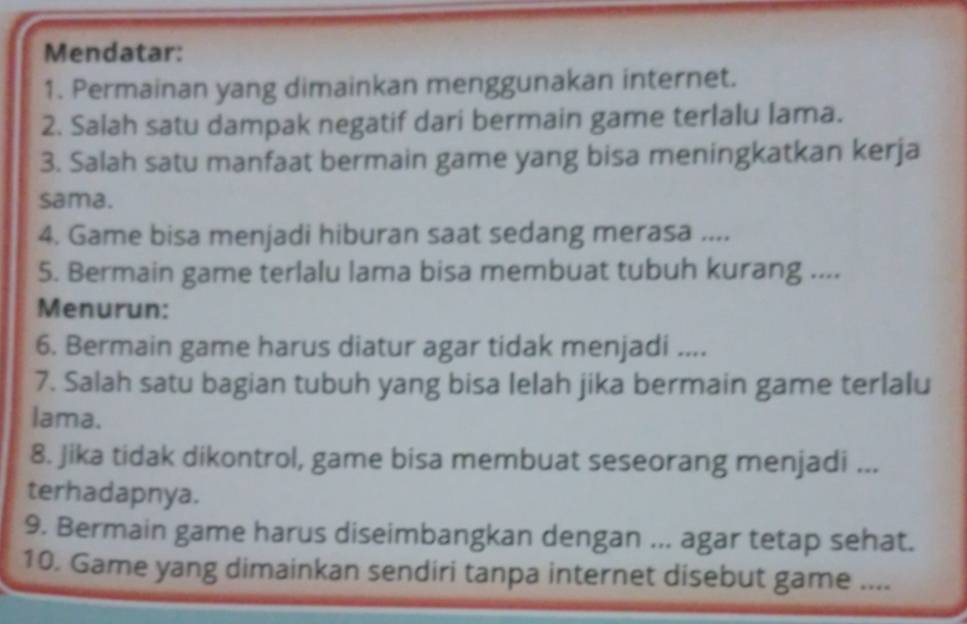 Mendatar: 
1. Permainan yang dimainkan menggunakan internet. 
2. Salah satu dampak negatif dari bermain game terlalu lama. 
3. Salah satu manfaat bermain game yang bisa meningkatkan kerja 
sama. 
4. Game bisa menjadi hiburan saat sedang merasa .... 
5. Bermain game terlalu lama bisa membuat tubuh kurang .... 
Menurun: 
6. Bermain game harus diatur agar tidak menjadi .... 
7. Salah satu bagian tubuh yang bisa lelah jika bermain game terlalu 
lama. 
8. Jika tidak dikontrol, game bisa membuat seseorang menjadi ... 
terhadapnya. 
9. Bermain game harus diseimbangkan dengan ... agar tetap sehat. 
10. Game yang dimainkan sendiri tanpa internet disebut game ....