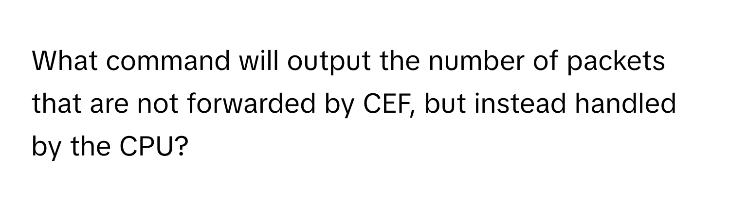 What command will output the number of packets that are not forwarded by CEF, but instead handled by the CPU?