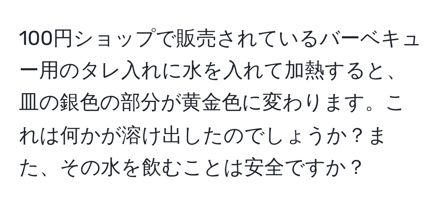 100円ショップで販売されているバーベキュー用のタレ入れに水を入れて加熱すると、皿の銀色の部分が黄金色に変わります。これは何かが溶け出したのでしょうか？また、その水を飲むことは安全ですか？