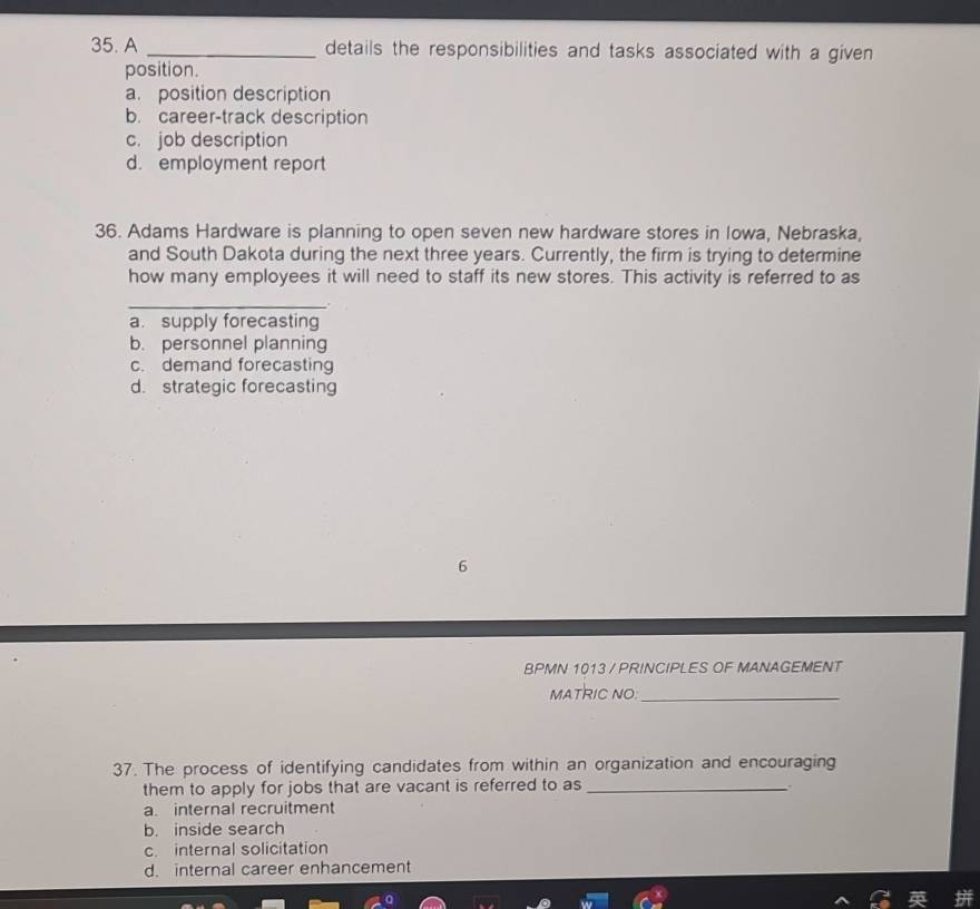 A _details the responsibilities and tasks associated with a given 
position.
a. position description
b. career-track description
c. job description
d. employment report
36. Adams Hardware is planning to open seven new hardware stores in Iowa, Nebraska,
and South Dakota during the next three years. Currently, the firm is trying to determine
how many employees it will need to staff its new stores. This activity is referred to as
_
a. supply forecasting
b. personnel planning
c. demand forecasting
d. strategic forecasting
6
BPMN 1013 / PRINCIPLES OF MANAGEMENT
MATRIC NO:_
37. The process of identifying candidates from within an organization and encouraging
them to apply for jobs that are vacant is referred to as_
a. internal recruitment
b. inside search
c. internal solicitation
d. internal career enhancement