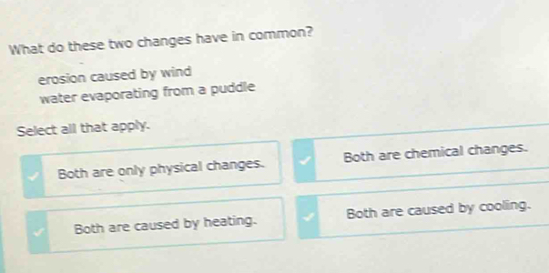 What do these two changes have in common?
erosion caused by wind
water evaporating from a puddle
Select all that apply.
Both are only physical changes. Both are chemical changes.
Both are caused by heating. Both are caused by cooling.