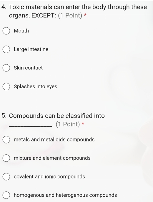 Toxic materials can enter the body through these
organs, EXCEPT: (1 Point) *
Mouth
Large intestine
Skin contact
Splashes into eyes
5. Compounds can be classified into
_. (1 Point) *
metals and metalloids compounds
mixture and element compounds
covalent and ionic compounds
homogenous and heterogenous compounds