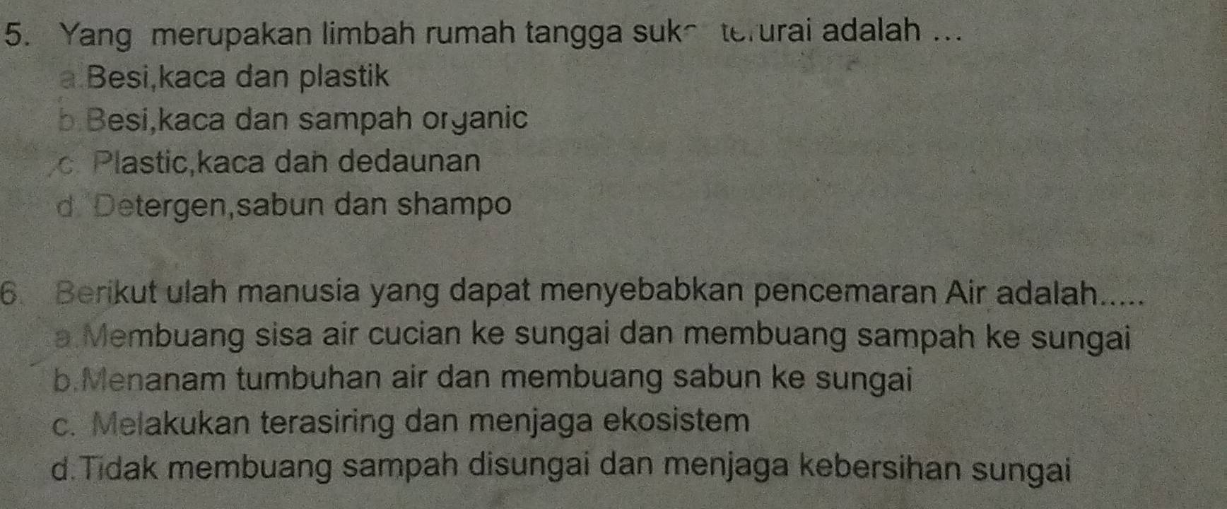 Yang merupakan limbah rumah tangga suk~ terurai adalah ..
a Besi,kaca dan plastik
b Besi,kaca dan sampah organic
c Plastic,kaca dan dedaunan
d Detergen,sabun dan shampo
6. Berikut ulah manusia yang dapat menyebabkan pencemaran Air adalah.....
a Membuang sisa air cucian ke sungai dan membuang sampah ke sungai
b.Menanam tumbuhan air dan membuang sabun ke sungai
c. Melakukan terasiring dan menjaga ekosistem
d.Tidak membuang sampah disungai dan menjaga kebersihan sungai