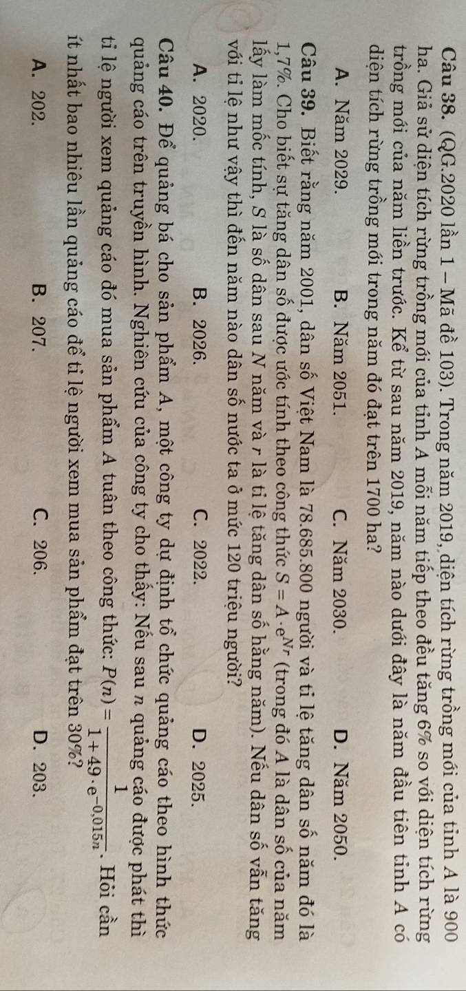 (QG.2020 lần 1 - Mã đề 103). Trong năm 2019, diện tích rừng trồng mới của tỉnh A là 900
ha. Giả sử diện tích rừng trồng mới của tỉnh A mỗi năm tiếp theo đều tăng 6% so với diện tích rừng
trồng mới của năm liền trước. Kể từ sau năm 2019, năm nào dưới đây là năm đầu tiên tinh A có
diện tích rừng trồng mới trong năm đó đạt trên 1700 ha?
A. Năm 2029. B. Năm 2051. C. Năm 2030. D. Năm 2050.
Câu 39. Biết rằng năm 2001, dân số Việt Nam là 78.685.800 người và tỉ lệ tăng dân số năm đó là
1,7%. Cho biết sự tăng dân số được ước tính theo công thức S=A· e^(Nr) (trong đó A là dân số của năm
lấy làm mốc tính, S là số dân sau N năm và r là tỉ lệ tăng dân số hằng năm). Nếu dân số vẫn tăng
với tỉ lệ như vậy thì đến năm nào dân số nước ta ở mức 120 triệu người?
A. 2020. B. 2026. C. 2022. D. 2025.
Câu 40. Để quảng bá cho sản phẩm A, một công ty dự định tổ chức quảng cáo theo hình thức
quảng cáo trên truyền hình. Nghiên cứu của công ty cho thấy: Nếu sau π quảng cáo được phát thì
ti lệ người xem quảng cáo đó mua sản phẩm A tuân theo công thức: P(n)= 1/1+49· e^(-0,015n) . Hỏi cần
ít nhất bao nhiêu lần quảng cáo để tỉ lệ người xem mua sản phẩm đạt trên 30%?
A. 202. B. 207. C. 206. D. 203.