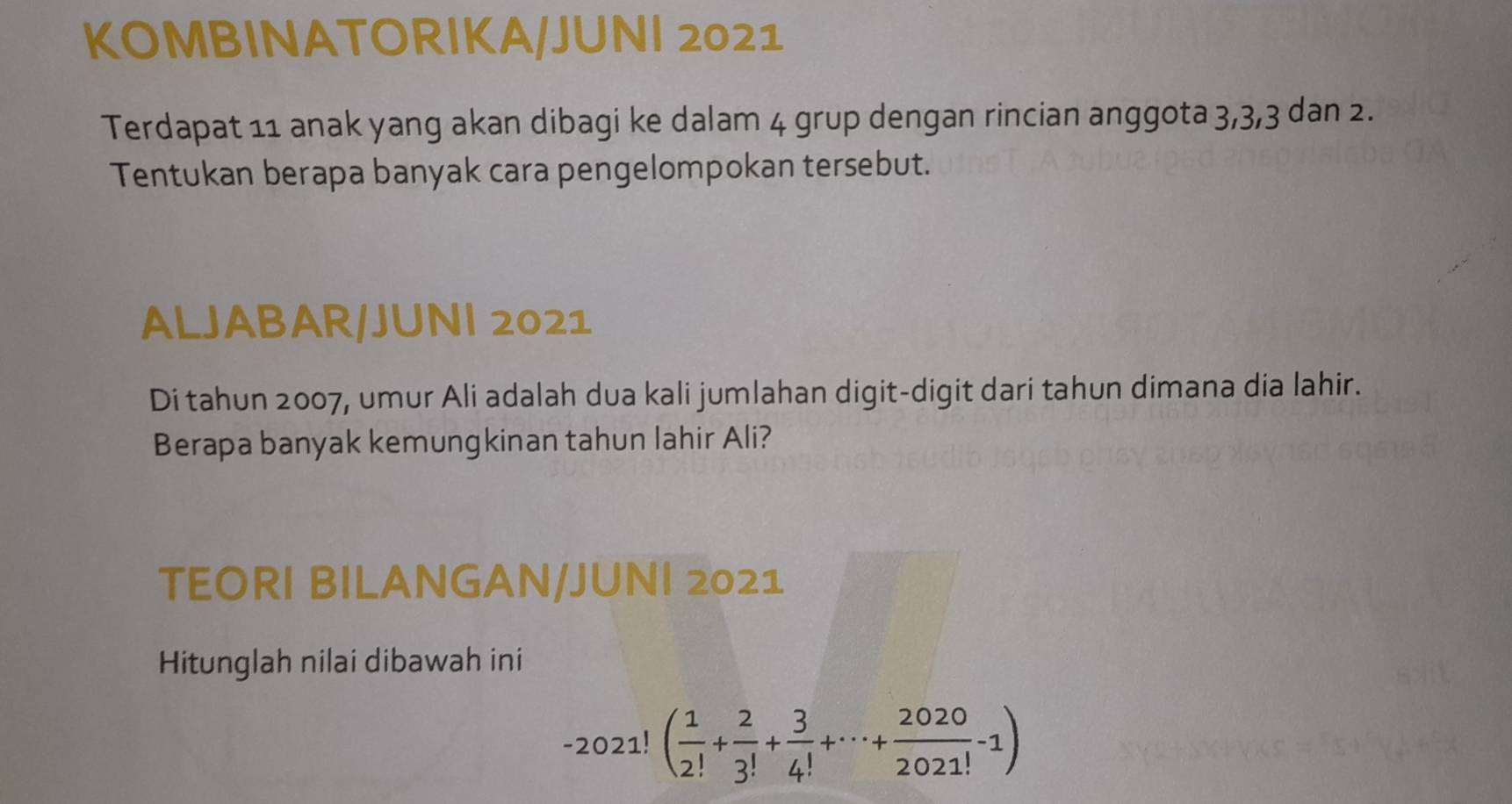 KOMBINATORIKA/JUNI 2021 
Terdapat 11 anak yang akan dibagi ke dalam 4 grup dengan rincian anggota 3, 3, 3 dan 2. 
Tentukan berapa banyak cara pengelompokan tersebut. 
ALJABAR/JUNI 2021 
Di tahun 2007, umur Ali adalah dua kali jumlahan digit-digit dari tahun dimana dia lahir. 
Berapa banyak kemungkinan tahun lahir Ali? 
TEORI BILANGAN/JUNI 2021 
Hitunglah nilai dibawah ini
-2021!( 1/2! + 2/3! + 3/4! +·s + 2020/2021! -1)