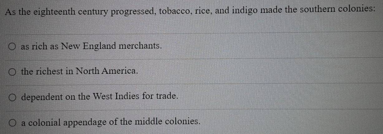 As the eighteenth century progressed, tobacco, rice, and indigo made the southern colonies:
as rich as New England merchants.
the richest in North America.
dependent on the West Indies for trade.
a colonial appendage of the middle colonies.