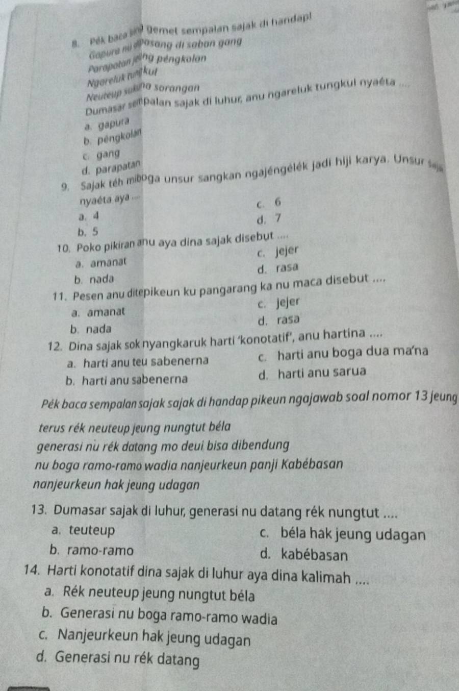 Pék baca ši Demet sempalan sajak di handap!
Gopura mi Posang di saban gang
Paropatan jeing péngkolan
Ngareluk w kut
Neuteup sukuna sorangan
Dumasar sPlan sajak di luhur, anu ngareluk tungkui nyaéta ....
a. gapura
b. péngkolan
c gang
d. parapatan
9. Sajak téh miboga unsur sangkan ngajéngėlék jadi hiji karya. Unsur  
yaéta aya .==
a. 4 c. 6
d. 7
b. 5
10. Poko pikiran anu aya dina sajak disebut ....
a. amanat c. jejer
b. nada d. rasa
11. Pesen anu ditepikeun ku pangarang ka nu maca disebut ....
a. amanat
c. jejer
b. nada d. rasa
12. Dina sajak sok nyangkaruk harti ‘konotatif’, anu hartina ....
a. harti anu teu sabenerna c. harti anu boga dua mana
b. harti anu sabenerna d. harti anu sarua
Pék baca sempalan sajak sajak di handap pikeun ngajawab soal nomor 13 jeung
terus rék neuteup jeung nungtut béla
generasi nu rék datang mo deui bisa dibendung
nu boga ramo-ramo wadia nanjeurkeun panji Kabébasan
nanjeurkeun hak jeung udagan
13. Dumasar sajak di luhur, generasi nu datang rék nungtut ....
a. teuteup c. béla hak jeung udagan
b. ramo-ramo d. kabébasan
14. Harti konotatif dina sajak di luhur aya dina kalimah ....
a. Rék neuteup jeung nungtut béla
b. Generasi nu boga ramo-ramo wadia
c. Nanjeurkeun hak jeung udagan
d. Generasi nu rék datang